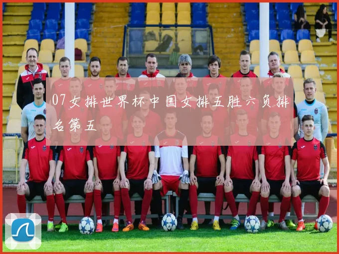 07女排世界杯中国女排五胜六负排名第五