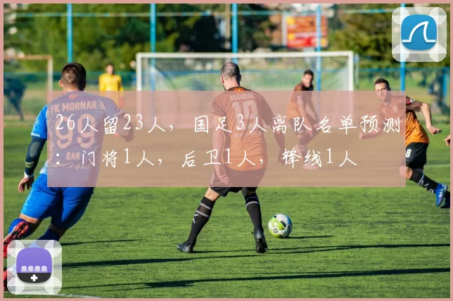 26人留23人，国足3人离队名单预测：门将1人，后卫1人，锋线1人