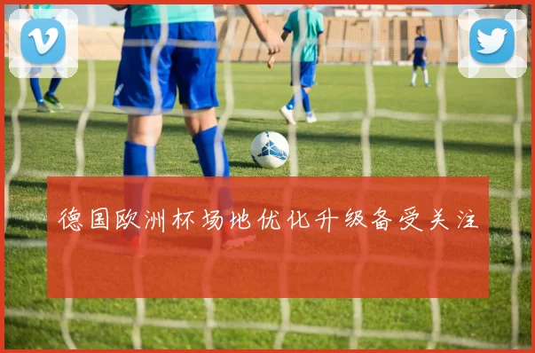 德国欧洲杯场地优化升级备受关注